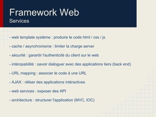 Framework Web
Services
- web template système : produire le code html / css / js
- cache / asynchronisme : limiter la charge server
- sécurité : garantir l'authenticité du client sur le web
- intéropabilité : savoir dialoguer avec des applications tiers (back end)
- URL mapping : associer le code à une URL
- AJAX : réliser des applications intéractives
- web services : exposer des API
- architecture : structurer l'application (MVC, IOC)
 