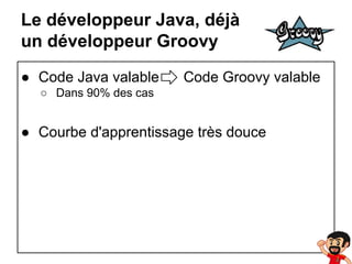 Le développeur Java, déjà
un développeur Groovy
● Code Java valable

Code Groovy valable

○ Dans 90% des cas

● Courbe d'apprentissage très douce

 