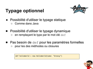 Typage optionnel
● Possibilité d'utiliser le typage statique
○ Comme dans Java

● Possibilité d'utiliser le typage dynamique
○ en remplaçant le type par le mot clé def

● Pas besoin de def pour les paramètres formelles
○ pour les des méthodes ou closures

def helloWorld = new HelloWorld(name: "Groovy")

 