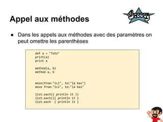 Appel aux méthodes
● Dans les appels aux méthodes avec des paramètres on
peut omettre les parenthèses
def a = "Toto"
print(a)
print a
method(a, b)
method a, b

move(from:"ici", to:"là bas")
move from:"ici", to:"là bas"
list.each({ println it })
list.each(){ println it }
list.each { println it }

 