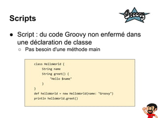 Scripts
● Script : du code Groovy non enfermé dans
une déclaration de classe
○ Pas besoin d'une méthode main
class HelloWorld {
String name
String greet() {
"Hello $name"
}
}
def helloWorld = new HelloWorld(name: "Groovy")
println helloWorld.greet()

 