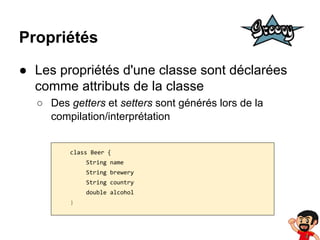 Propriétés
● Les propriétés d'une classe sont déclarées
comme attributs de la classe
○ Des getters et setters sont générés lors de la
compilation/interprétation

class Beer {
String name
String brewery
String country
double alcohol
}

 