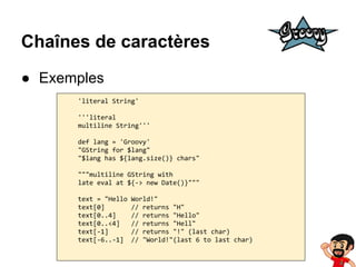 Chaînes de caractères
● Exemples
'literal String'
'''literal
multiline String'''
def lang = 'Groovy'
"GString for $lang"
"$lang has ${lang.size()} chars"
"""multiline GString with
late eval at ${-> new Date()}"""
text = "Hello
text[0]
text[0..4]
text[0..<4]
text[-1]
text[-6..-1]

World!"
// returns "H"
// returns "Hello"
// returns "Hell"
// returns "!" (last char)
// "World!"(last 6 to last char)

 