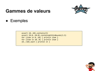 Gammes de valeurs
● Exemples
assert (0..10).contains(5)
assert (0.0..10.0).containsWithinBounds(3.5)
for (item in 0..10) { println item }
for (item in 10..0) { println item }
(0..<10).each { println it }

 