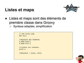 Listes et maps
● Listes et maps sont des éléments de
première classe dans Groovy
○ Syntaxe adaptée, simplification
// Une liste vide
def a=[]
//Ajoutons des élements
a.add("toto")
a.add("titi")
//Listons les contenus
print a
//Résultat : [toto, titi]

 