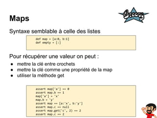 Maps
Syntaxe semblable à celle des listes
def map = [a:0, b:1]
def empty = [:]

Pour récupérer une valeur on peut :
● mettre la clé entre crochets
● mettre la clé comme une propriété de la map
● utiliser la méthode get
assert map['a'] == 0
assert map.b == 1
map['a'] = 'x'
map.b = 'y'
assert map == [a:'x', b:'y']
assert map.c == null
assert map.get('c', 2) == 2
assert map.c == 2

 