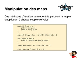 Manipulation des maps
Des méthodes d'itération permettent de parcourir la map en
s'appliquant à chaque couple clé/valeur
map.each { entry ->
println entry.key
println entry.value
}
map.each { key, value -> println "$key $value" }
for (entry in map) {
println "$entry.key $entry.value"
}
assert map.every { it.value.size() == 1 }
assert map.any { it.key % 4 == 0 }

 
