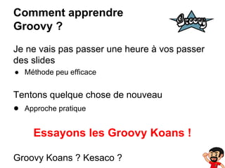 Comment apprendre
Groovy ?
Je ne vais pas passer une heure à vos passer
des slides
● Méthode peu efficace

Tentons quelque chose de nouveau
● Approche pratique

Essayons les Groovy Koans !
Groovy Koans ? Kesaco ?

 