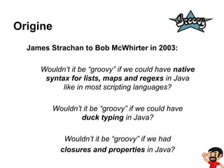 Origine
James Strachan to Bob McWhirter in 2003:
Wouldn’t it be “groovy” if we could have native
syntax for lists, maps and regexs in Java
like in most scripting languages?
Wouldn’t it be “groovy” if we could have
duck typing in Java?
Wouldn’t it be “groovy” if we had
closures and properties in Java?

 