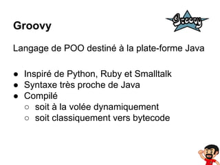 Groovy
Langage de POO destiné à la plate-forme Java
● Inspiré de Python, Ruby et Smalltalk
● Syntaxe très proche de Java
● Compilé
○ soit à la volée dynamiquement
○ soit classiquement vers bytecode

 