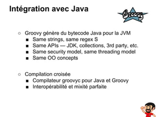 Intégration avec Java
○ Groovy génère du bytecode Java pour la JVM
■ Same strings, same regex S
■ Same APIs — JDK, collections, 3rd party, etc.
■ Same security model, same threading model
■ Same OO concepts
○ Compilation croisée
■ Compilateur groovyc pour Java et Groovy
■ Interopérabilité et mixité parfaite

 