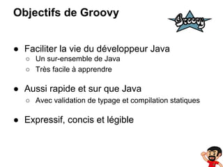 Objectifs de Groovy
● Faciliter la vie du développeur Java
○ Un sur-ensemble de Java
○ Très facile à apprendre

● Aussi rapide et sur que Java
○ Avec validation de typage et compilation statiques

● Expressif, concis et légible

 