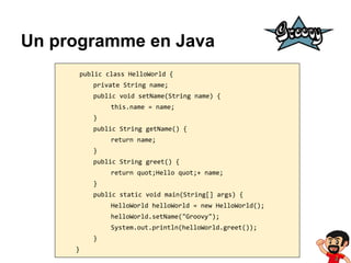 Un programme en Java
public class HelloWorld {
private String name;
public void setName(String name) {
this.name = name;
}
public String getName() {
return name;
}
public String greet() {
return quot;Hello quot;+ name;
}
public static void main(String[] args) {
HelloWorld helloWorld = new HelloWorld();
helloWorld.setName("Groovy");
System.out.println(helloWorld.greet());
}
}

 