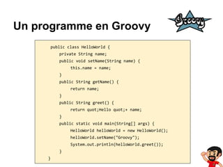 Un programme en Groovy
public class HelloWorld {
private String name;
public void setName(String name) {
this.name = name;
}
public String getName() {
return name;
}
public String greet() {
return quot;Hello quot;+ name;
}
public static void main(String[] args) {
HelloWorld helloWorld = new HelloWorld();
helloWorld.setName("Groovy");
System.out.println(helloWorld.greet());
}
}

 