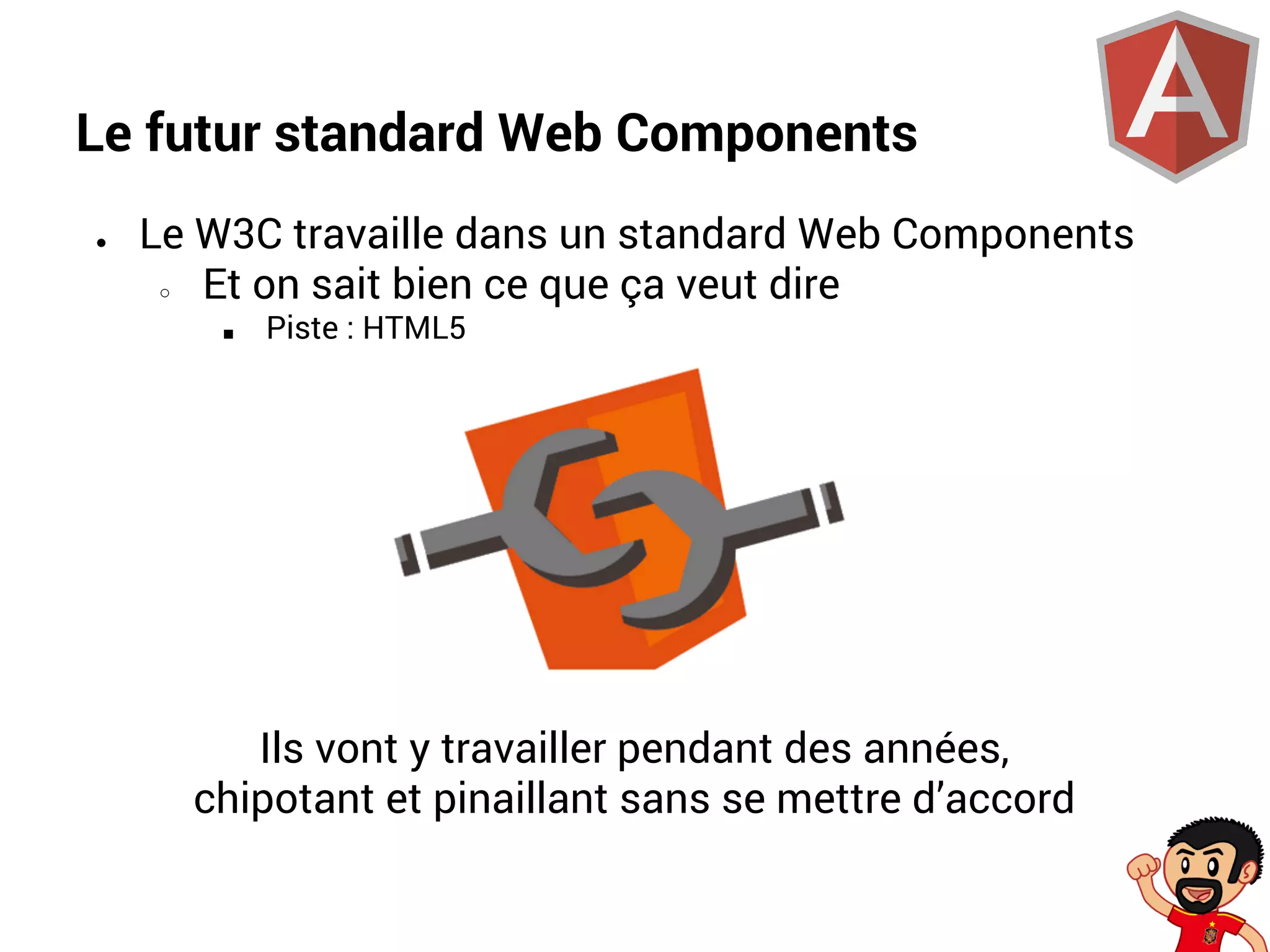 Le futur standard Web Components
●

Le W3C travaille dans un standard Web Components
○
Et on sait bien ce que ça veut dire
■

Piste : HTML5

Ils vont y travailler pendant des années,
chipotant et pinaillant sans se mettre d’accord

 