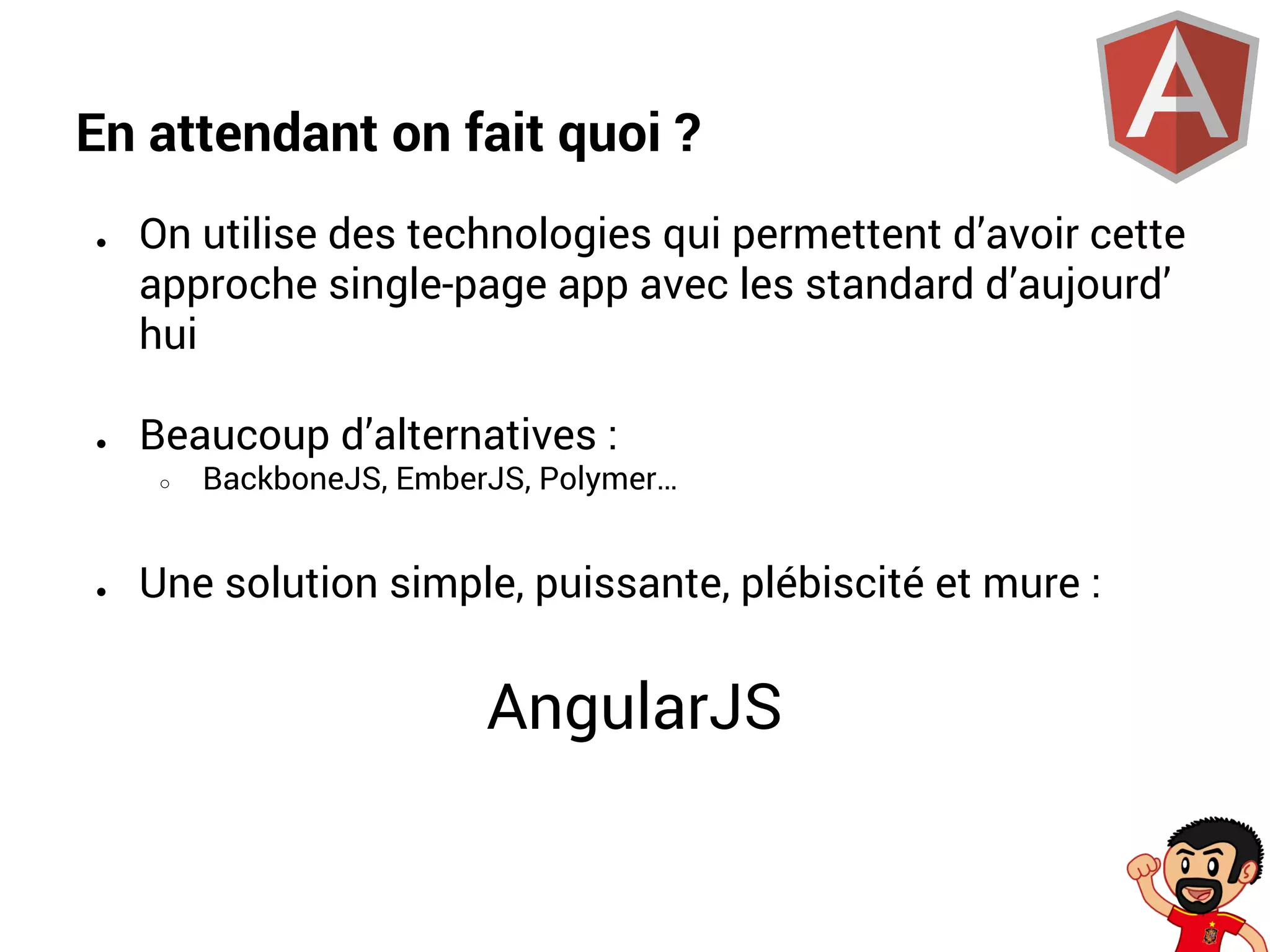En attendant on fait quoi ?
●

●

On utilise des technologies qui permettent d’avoir cette
approche single-page app avec les standard d’aujourd’
hui
Beaucoup d’alternatives :
○

●

BackboneJS, EmberJS, Polymer…

Une solution simple, puissante, plébiscité et mure :

AngularJS

 