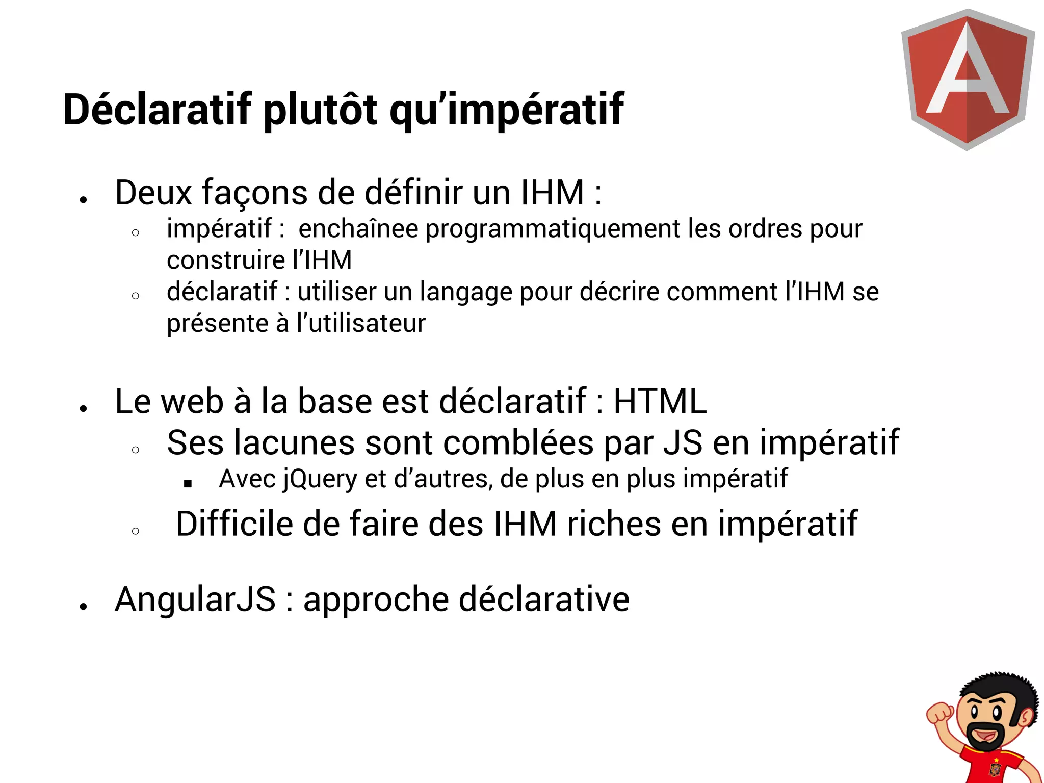 Déclaratif plutôt qu’impératif
●

Deux façons de définir un IHM :
○

○

●

impératif : enchaînee programmatiquement les ordres pour
construire l’IHM
déclaratif : utiliser un langage pour décrire comment l’IHM se
présente à l’utilisateur

Le web à la base est déclaratif : HTML
○
Ses lacunes sont comblées par JS en impératif
■
○

●

Avec jQuery et d’autres, de plus en plus impératif

Difficile de faire des IHM riches en impératif

AngularJS : approche déclarative

 
