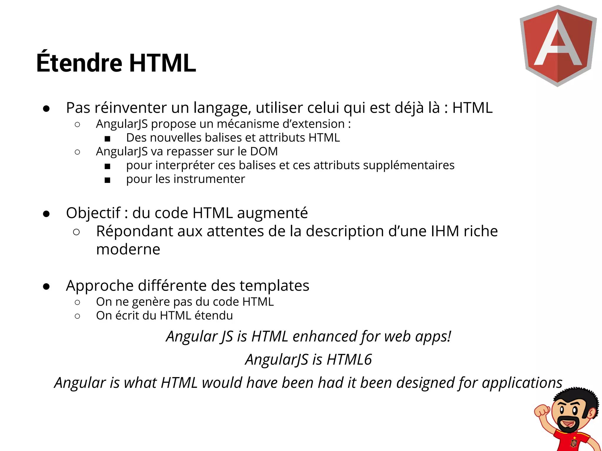 Étendre HTML
●

Pas réinventer un langage, utiliser celui qui est déjà là : HTML
○
○

AngularJS propose un mécanisme d’extension :
■ Des nouvelles balises et attributs HTML
AngularJS va repasser sur le DOM
■ pour interpréter ces balises et ces attributs supplémentaires
■ pour les instrumenter

●

Objectif : du code HTML augmenté
○ Répondant aux attentes de la description d’une IHM riche
moderne

●

Approche différente des templates
○
○

On ne genère pas du code HTML
On écrit du HTML étendu

Angular JS is HTML enhanced for web apps!
AngularJS is HTML6
Angular is what HTML would have been had it been designed for applications

 