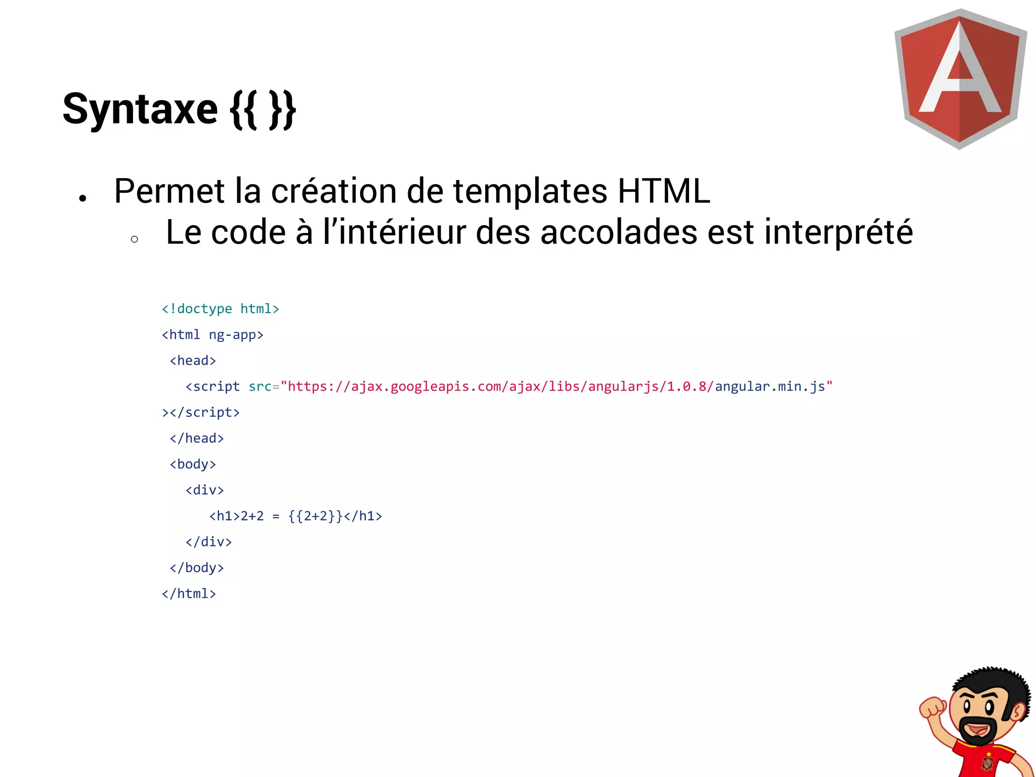 Syntaxe {{ }}
●

Permet la création de templates HTML
○
Le code à l’intérieur des accolades est interprété
<!doctype html>
<html ng-app>
<head>
<script src="https://ajax.googleapis.com/ajax/libs/angularjs/1.0.8/angular.min.js"
></script>
</head>
<body>
<div>
<h1>2+2 = {{2+2}}</h1>
</div>
</body>
</html>

 