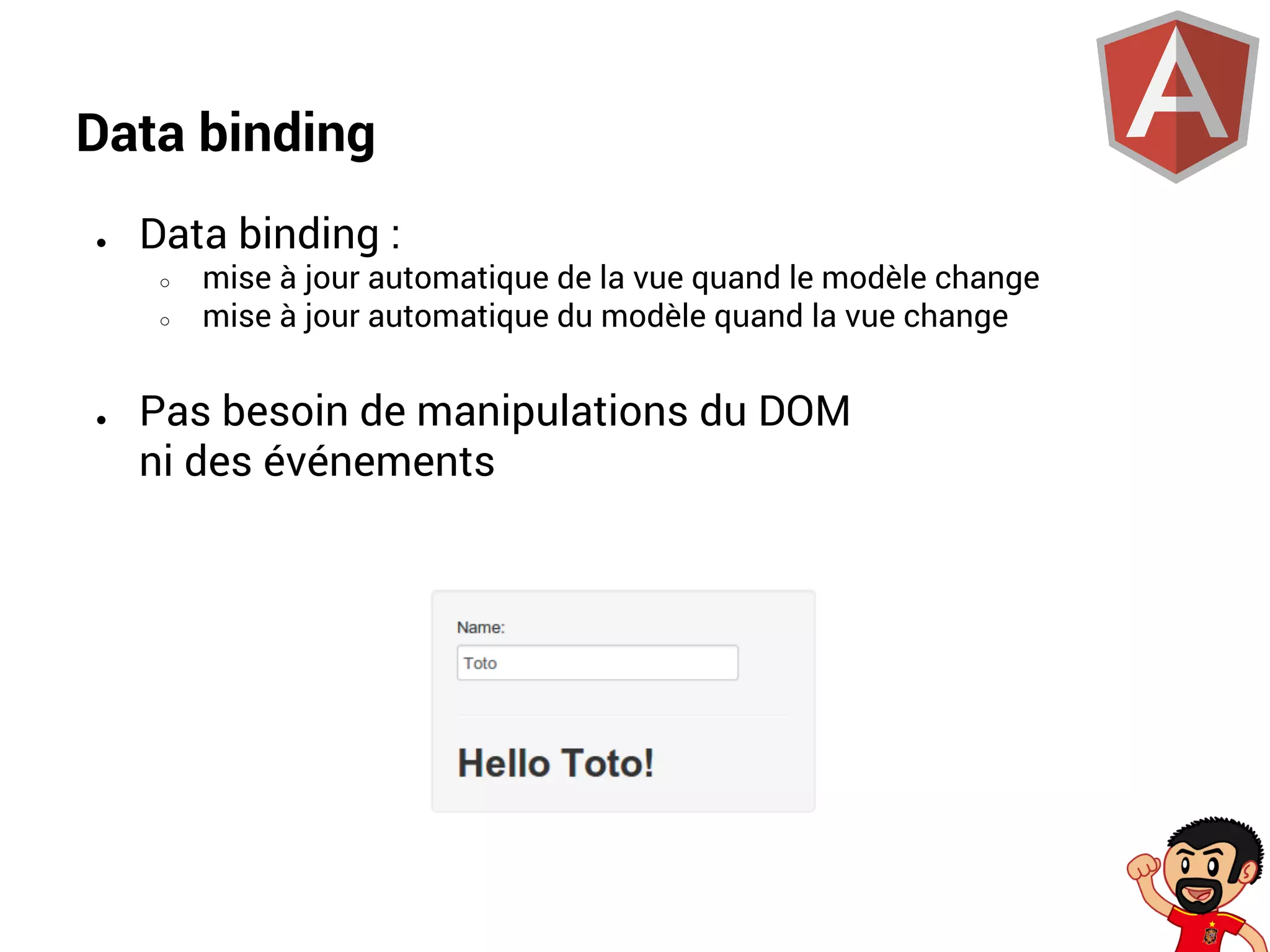 Data binding
●

Data binding :
○
○

●

mise à jour automatique de la vue quand le modèle change
mise à jour automatique du modèle quand la vue change

Pas besoin de manipulations du DOM
ni des événements

 