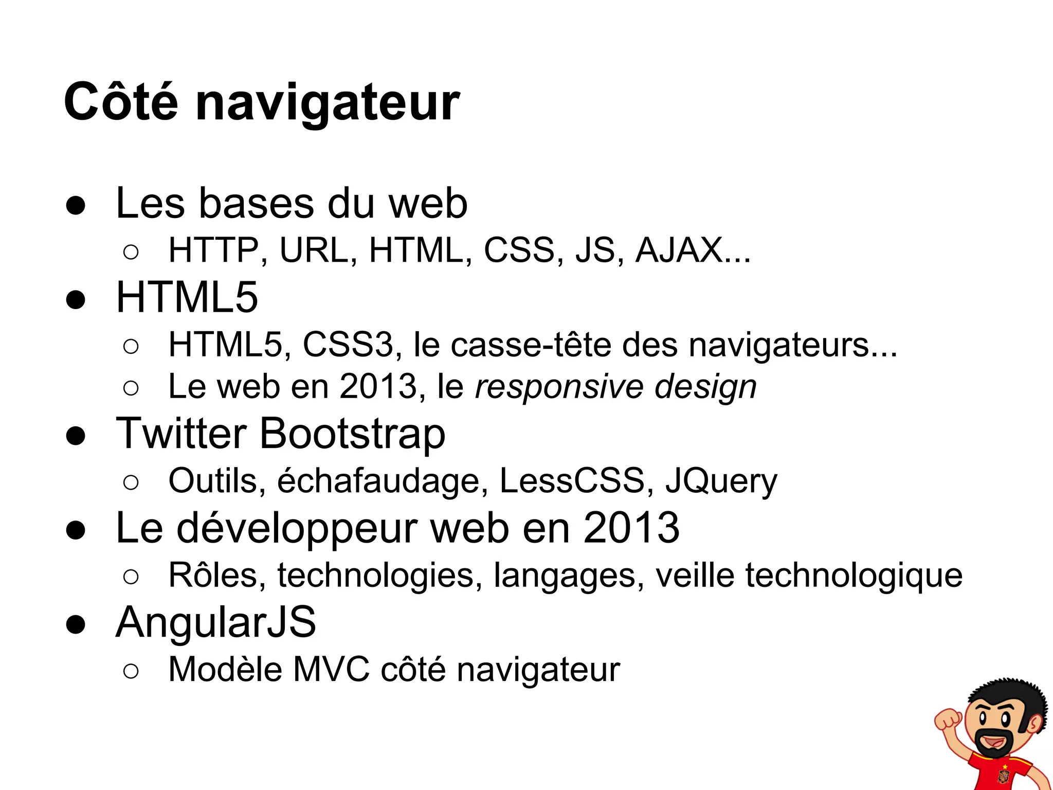 Côté navigateur
● Les bases du web
○ HTTP, URL, HTML, CSS, JS, AJAX...

● HTML5
○ HTML5, CSS3, le casse-tête des navigateurs...
○ Le web en 2013, le responsive design

● Twitter Bootstrap
○ Outils, échafaudage, LessCSS, JQuery

● Le développeur web en 2013
○ Rôles, technologies, langages, veille technologique

● AngularJS
○ Modèle MVC côté navigateur

 