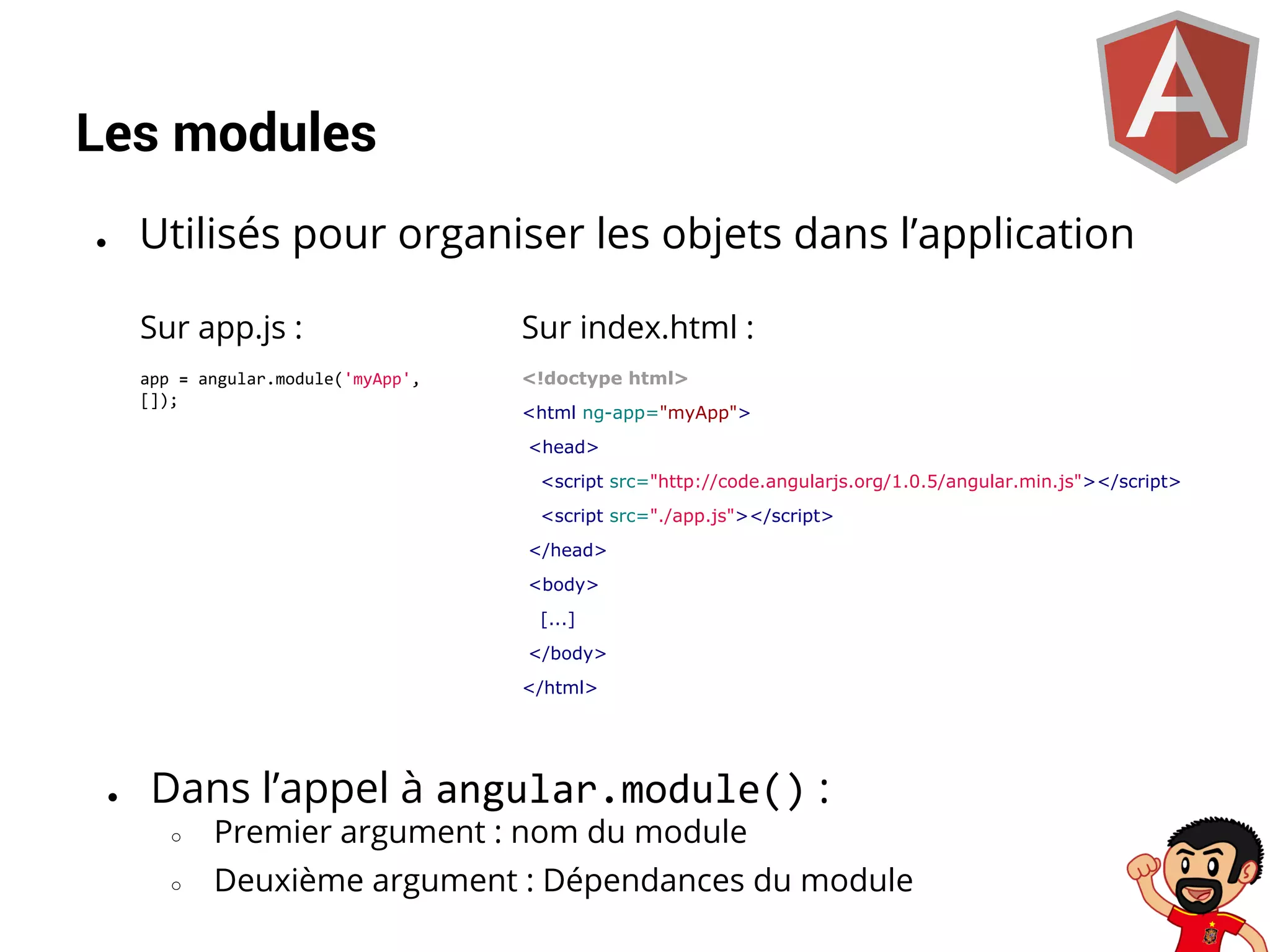 Les modules
●

Utilisés pour organiser les objets dans l’application
Sur app.js :

Sur index.html :

app = angular.module('myApp',
[]);

<!doctype html>
<html ng-app="myApp">
<head>
<script src="http://code.angularjs.org/1.0.5/angular.min.js"></script>
<script src="./app.js"></script>
</head>
<body>
[...]
</body>
</html>

●

Dans l’appel à angular.module() :
○

Premier argument : nom du module

○

Deuxième argument : Dépendances du module

 