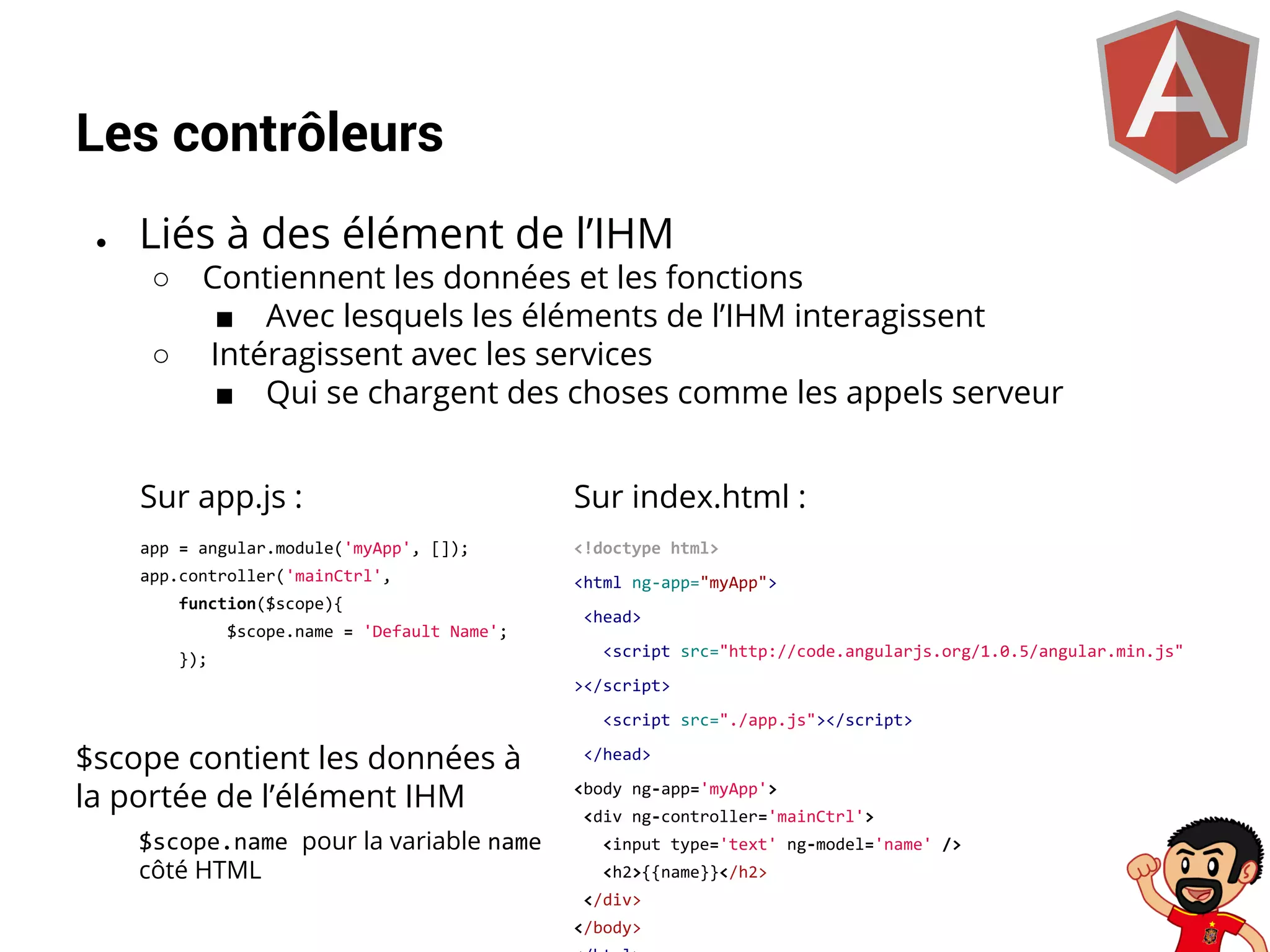 Les contrôleurs
●

Liés à des élément de l’IHM
○
○

Contiennent les données et les fonctions
■ Avec lesquels les éléments de l’IHM interagissent
Intéragissent avec les services
■ Qui se chargent des choses comme les appels serveur

Sur app.js :

Sur index.html :

app = angular.module('myApp', []);

<!doctype html>

app.controller('mainCtrl',

<html ng-app="myApp">

function($scope){
$scope.name = 'Default Name';
});

<head>
<script src="http://code.angularjs.org/1.0.5/angular.min.js"
></script>
<script src="./app.js"></script>

$scope contient les données à
la portée de l’élément IHM
$scope.name pour la variable name
côté HTML

</head>
<body ng-app='myApp'>
<div ng-controller='mainCtrl'>
<input type='text' ng-model='name' />
<h2>{{name}}</h2>
</div>
</body>

 