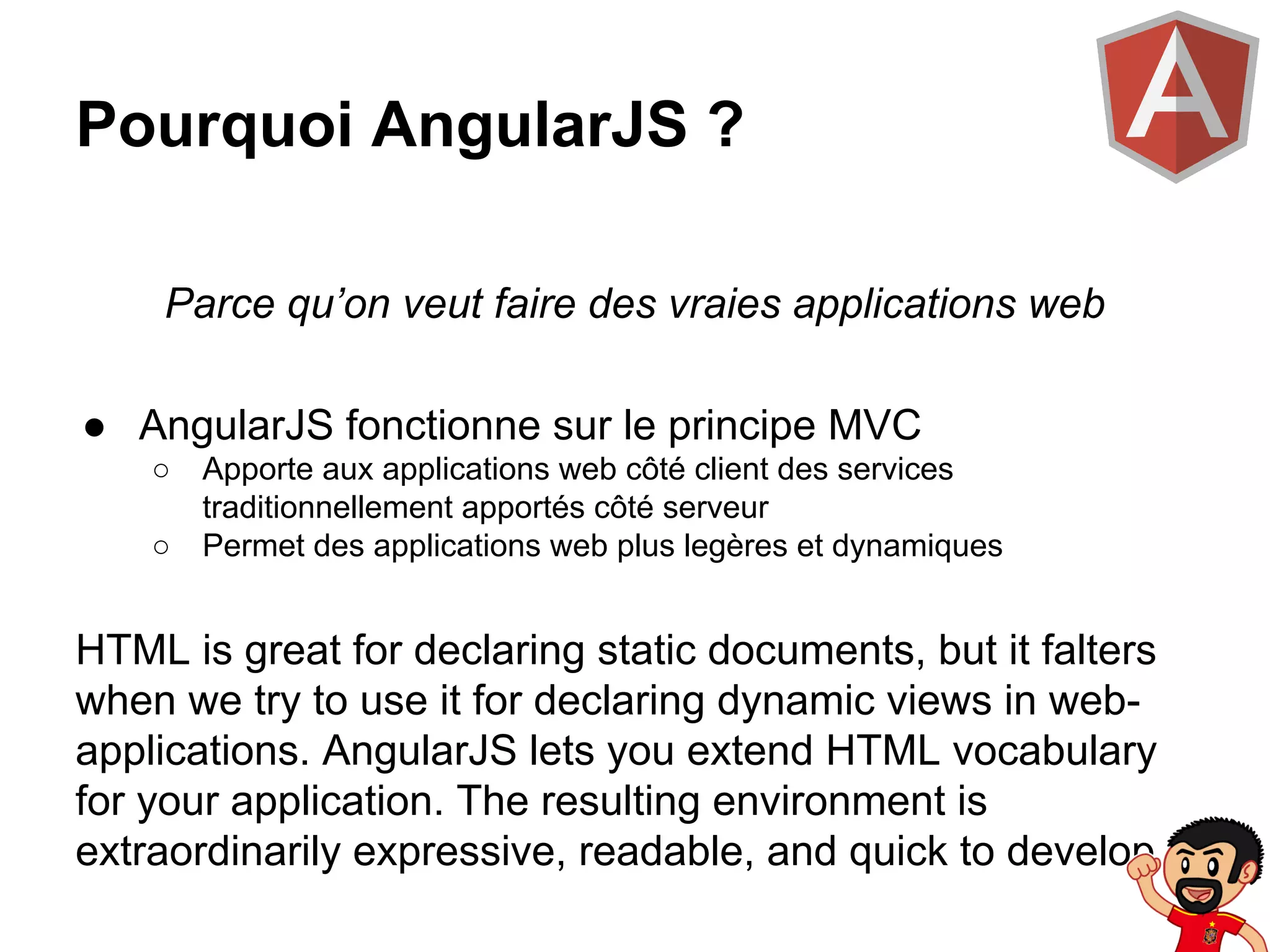 Pourquoi AngularJS ?
Parce qu’on veut faire des vraies applications web
● AngularJS fonctionne sur le principe MVC
○
○

Apporte aux applications web côté client des services
traditionnellement apportés côté serveur
Permet des applications web plus legères et dynamiques

HTML is great for declaring static documents, but it falters
when we try to use it for declaring dynamic views in webapplications. AngularJS lets you extend HTML vocabulary
for your application. The resulting environment is
extraordinarily expressive, readable, and quick to develop.

 