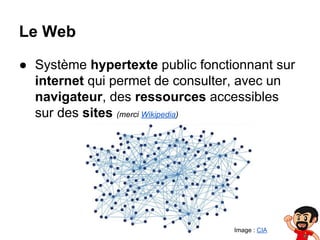 Le Web
● Système hypertexte public fonctionnant sur
internet qui permet de consulter, avec un
navigateur, des ressources accessibles
sur des sites (merci Wikipedia)

Image : CIA

 