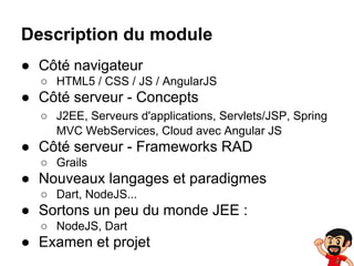 Description du module
● Côté navigateur
○ HTML5 / CSS / JS / AngularJS

● Côté serveur - Concepts
○ J2EE, Serveurs d'applications, Servlets/JSP, Spring
MVC WebServices, Cloud avec Angular JS

● Côté serveur - Frameworks RAD
○ Grails

● Nouveaux langages et paradigmes
○ Dart, NodeJS...

● Sortons un peu du monde JEE :
○ NodeJS, Dart

● Examen et projet

 