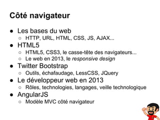 Côté navigateur
● Les bases du web
○ HTTP, URL, HTML, CSS, JS, AJAX...

● HTML5
○ HTML5, CSS3, le casse-tête des navigateurs...
○ Le web en 2013, le responsive design

● Twitter Bootstrap
○ Outils, échafaudage, LessCSS, JQuery

● Le développeur web en 2013
○ Rôles, technologies, langages, veille technologique

● AngularJS
○ Modèle MVC côté navigateur

 