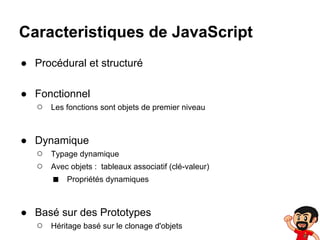 Caracteristiques de JavaScript
● Procédural et structuré
● Fonctionnel
○ Les fonctions sont objets de premier niveau
● Dynamique
○ Typage dynamique
○ Avec objets : tableaux associatif (clé-valeur)
■ Propriétés dynamiques
● Basé sur des Prototypes
○ Héritage basé sur le clonage d'objets

 