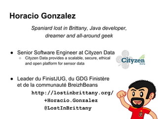 Horacio Gonzalez
Spaniard lost in Brittany, Java developer,
dreamer and all-around geek
● Senior Software Engineer at Cityzen Data
○

Cityzen Data provides a scalable, secure, ethical
and open platform for sensor data

● Leader du FinistJUG, du GDG Finistère
et de la communauté BreizhBeans
http://lostinbrittany.org/
+Horacio.Gonzalez
@LostInBrittany

 