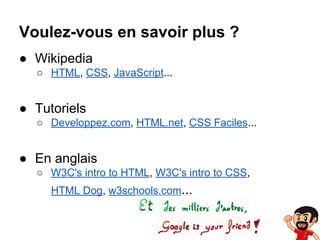 Voulez-vous en savoir plus ?
● Wikipedia
○ HTML, CSS, JavaScript...

● Tutoriels
○ Developpez.com, HTML.net, CSS Faciles...

● En anglais
○ W3C's intro to HTML, W3C's intro to CSS,
HTML Dog, w3schools.com...

 