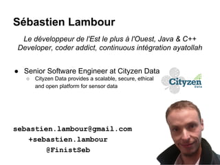 Sébastien Lambour
Le développeur de l'Est le plus à l'Ouest, Java & C++
Developer, coder addict, continuous intégration ayatollah
● Senior Software Engineer at Cityzen Data
○

Cityzen Data provides a scalable, secure, ethical
and open platform for sensor data

sebastien.lambour@gmail.com
+sebastien.lambour
@FinistSeb

 