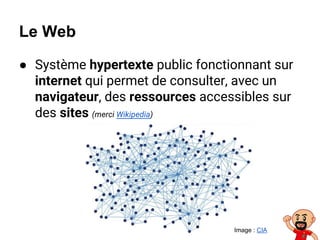 Le Web
● Système hypertexte public fonctionnant sur
internet qui permet de consulter, avec un
navigateur, des ressources accessibles sur
des sites (merci Wikipedia)
Image : CIA
 
