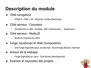 Description du module
● Côté navigateur
○ HTML5 / CSS / JS - Polymer, Twitter Bootstrap
● Côté serveur - Concepts
○ Introduction à JEE : servlets, JSP, frameworks… - SparkJava
● Côté serveur - NodeJS
○ NodeJS, ExpressJS, APIs
● Forge JavaScript et Web Components
○ Une forge logicielle pour JavaScript : Grunt/Gulp, Bower, Yeoman
● Autour de la webapp
○ Forge logicielle en Java - Test-driven development
● Examen et exposées des projets
 