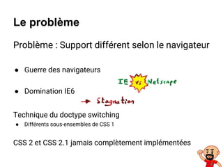 Le problème
Problème : Support différent selon le navigateur
● Guerre des navigateurs
● Domination IE6
Technique du doctype switching
● Différents sous-ensembles de CSS 1
CSS 2 et CSS 2.1 jamais complètement implémentées
 