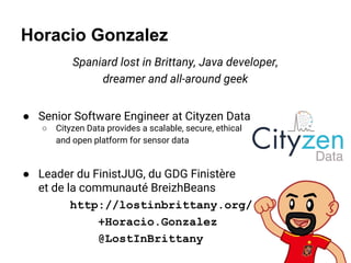 Horacio Gonzalez
Spaniard lost in Brittany, Java developer,
dreamer and all-around geek
● Senior Software Engineer at Cityzen Data
○ Cityzen Data provides a scalable, secure, ethical
and open platform for sensor data
● Leader du FinistJUG, du GDG Finistère
et de la communauté BreizhBeans
http://lostinbrittany.org/
+Horacio.Gonzalez
@LostInBrittany
 