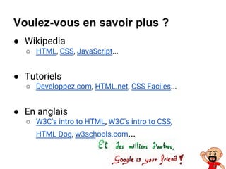Voulez-vous en savoir plus ?
● Wikipedia
○ HTML, CSS, JavaScript...
● Tutoriels
○ Developpez.com, HTML.net, CSS Faciles...
● En anglais
○ W3C's intro to HTML, W3C's intro to CSS,
HTML Dog, w3schools.com...
 