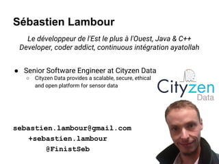 Sébastien Lambour
Le développeur de l'Est le plus à l'Ouest, Java & C++
Developer, coder addict, continuous intégration ayatollah
● Senior Software Engineer at Cityzen Data
○ Cityzen Data provides a scalable, secure, ethical
and open platform for sensor data
sebastien.lambour@gmail.com
+sebastien.lambour
@FinistSeb
 