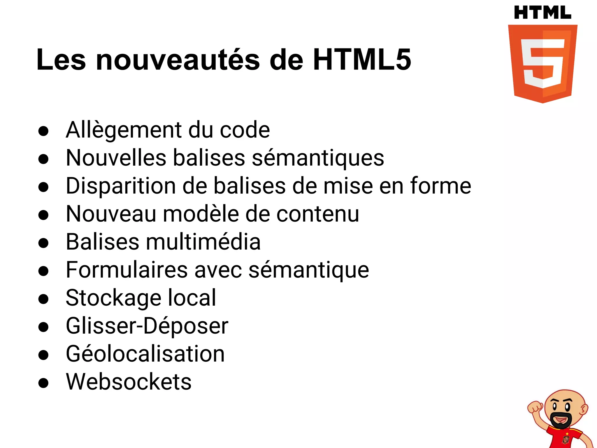 Les nouveautés de HTML5
● Allègement du code
● Nouvelles balises sémantiques
● Disparition de balises de mise en forme
● Nouveau modèle de contenu
● Balises multimédia
● Formulaires avec sémantique
● Stockage local
● Glisser-Déposer
● Géolocalisation
● Websockets
 