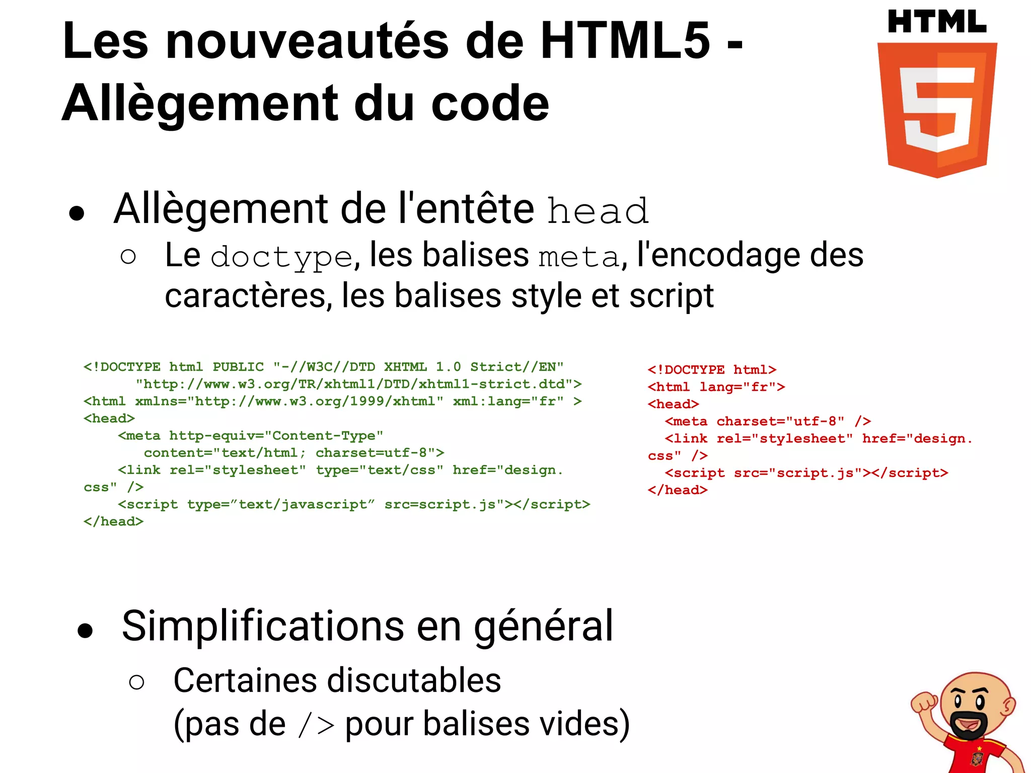 Les nouveautés de HTML5 -
Allègement du code
● Allègement de l'entête head
○ Le doctype, les balises meta, l'encodage des
caractères, les balises style et script
<!DOCTYPE html>
<html lang="fr">
<head>
<meta charset="utf-8" />
<link rel="stylesheet" href="design.
css" />
<script src="script.js"></script>
</head>
<!DOCTYPE html PUBLIC "-//W3C//DTD XHTML 1.0 Strict//EN"
"http://www.w3.org/TR/xhtml1/DTD/xhtml1-strict.dtd">
<html xmlns="http://www.w3.org/1999/xhtml" xml:lang="fr" >
<head>
<meta http-equiv="Content-Type"
content="text/html; charset=utf-8">
<link rel="stylesheet" type="text/css" href="design.
css" />
<script type=”text/javascript” src=script.js"></script>
</head>
● Simplifications en général
○ Certaines discutables
(pas de /> pour balises vides)
 