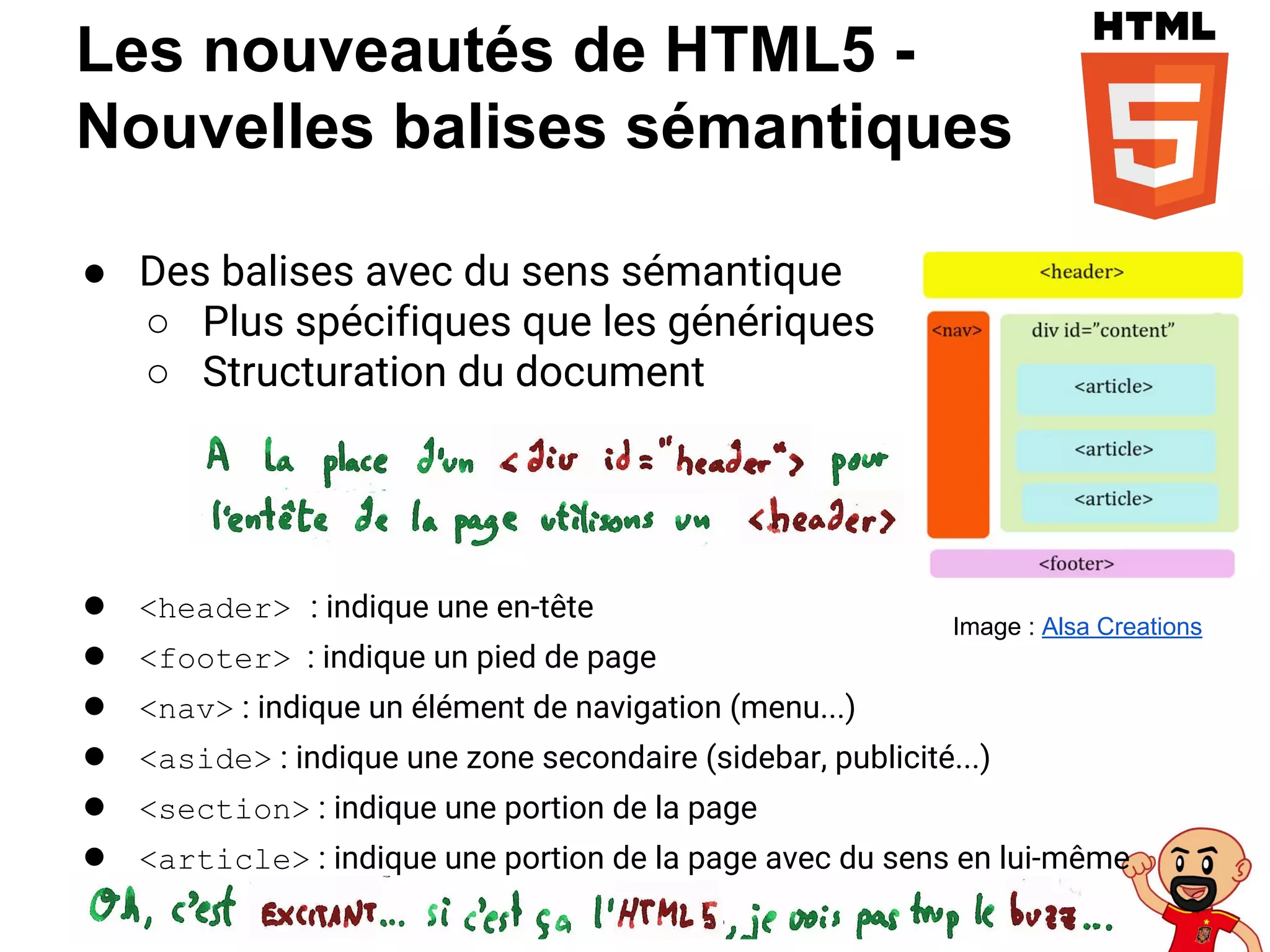 Les nouveautés de HTML5 -
Nouvelles balises sémantiques
● Des balises avec du sens sémantique
○ Plus spécifiques que les génériques
○ Structuration du document
● <header> : indique une en-tête
● <footer> : indique un pied de page
● <nav> : indique un élément de navigation (menu...)
● <aside> : indique une zone secondaire (sidebar, publicité...)
● <section> : indique une portion de la page
● <article> : indique une portion de la page avec du sens en lui-même
Image : Alsa Creations
 