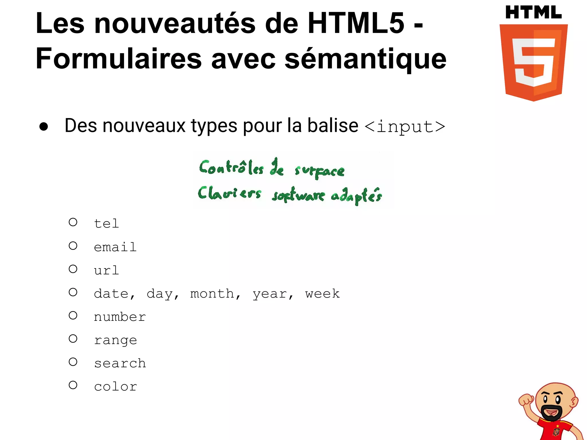 Les nouveautés de HTML5 -
Formulaires avec sémantique
● Des nouveaux types pour la balise <input>
○ tel
○ email
○ url
○ date, day, month, year, week
○ number
○ range
○ search
○ color
 