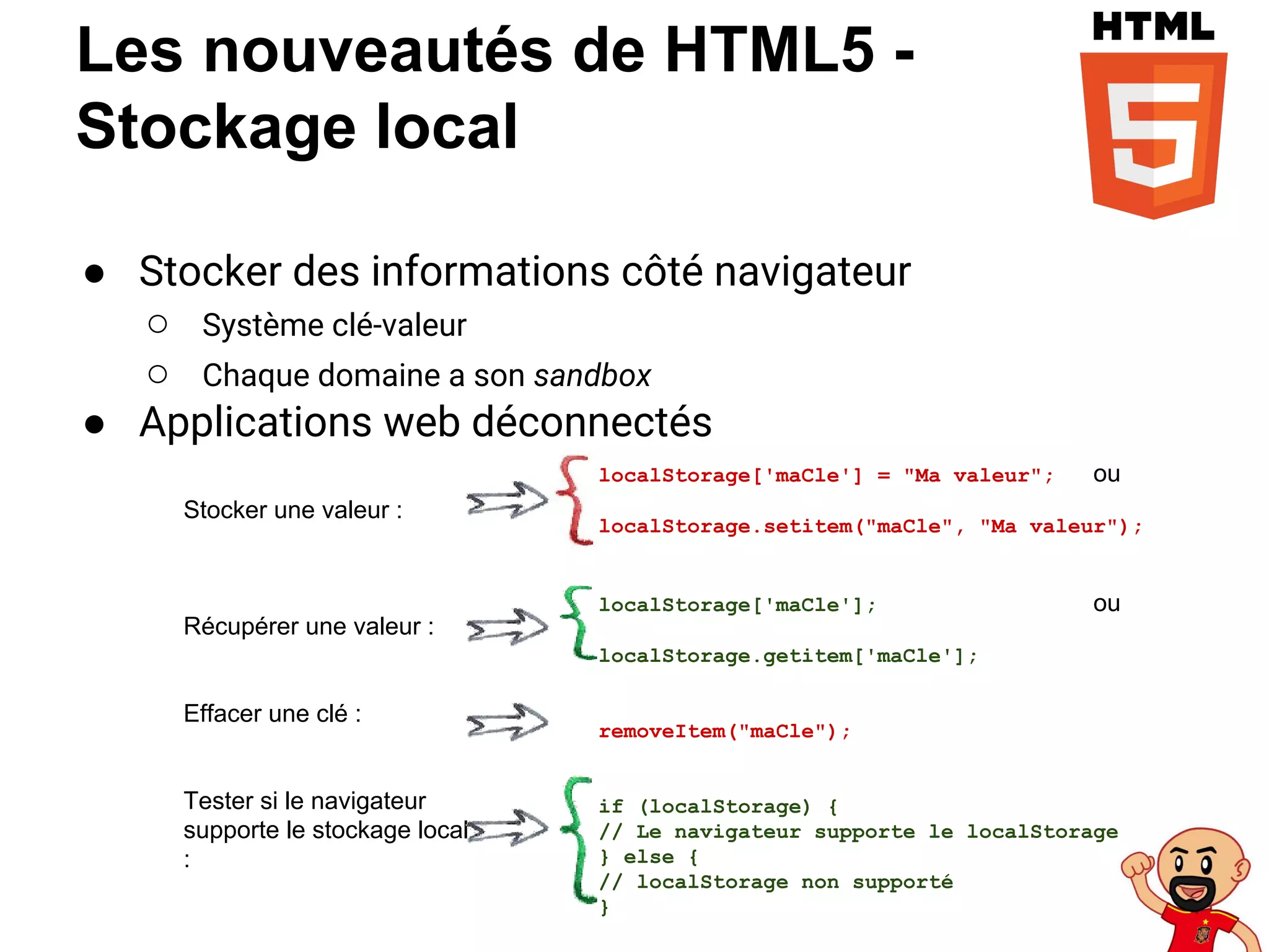 Les nouveautés de HTML5 -
Stockage local
● Stocker des informations côté navigateur
○ Système clé-valeur
○ Chaque domaine a son sandbox
● Applications web déconnectés
localStorage['maCle'] = "Ma valeur"; ou
localStorage.setitem("maCle", "Ma valeur");
localStorage['maCle']; ou
localStorage.getitem['maCle'];
removeItem("maCle");
if (localStorage) {
// Le navigateur supporte le localStorage
} else {
// localStorage non supporté
}
Stocker une valeur :
Récupérer une valeur :
Effacer une clé :
Tester si le navigateur
supporte le stockage local
:
 