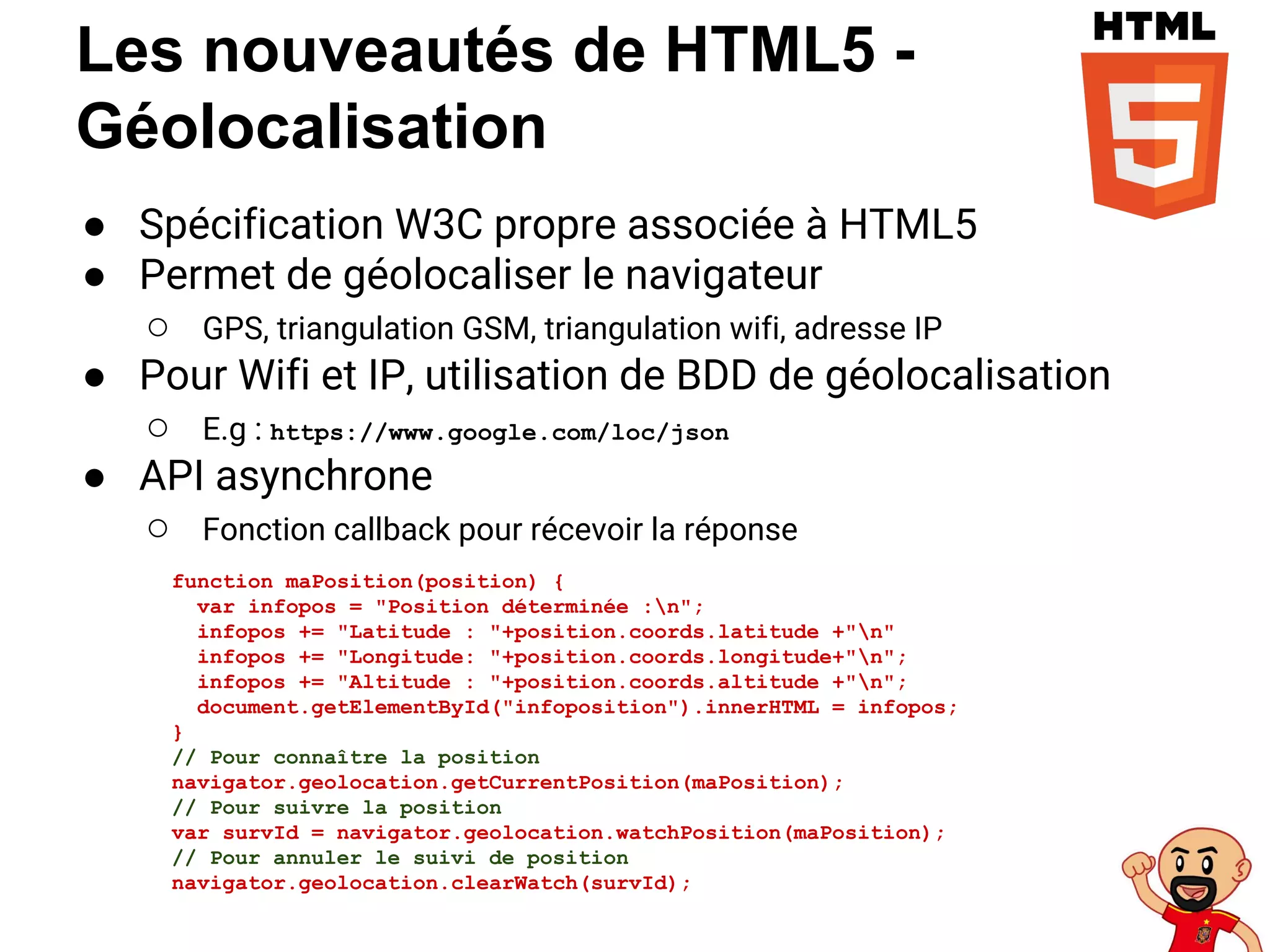 Les nouveautés de HTML5 -
Géolocalisation
● Spécification W3C propre associée à HTML5
● Permet de géolocaliser le navigateur
○ GPS, triangulation GSM, triangulation wifi, adresse IP
● Pour Wifi et IP, utilisation de BDD de géolocalisation
○ E.g : https://www.google.com/loc/json
● API asynchrone
○ Fonction callback pour récevoir la réponse
function maPosition(position) {
var infopos = "Position déterminée :n";
infopos += "Latitude : "+position.coords.latitude +"n"
infopos += "Longitude: "+position.coords.longitude+"n";
infopos += "Altitude : "+position.coords.altitude +"n";
document.getElementById("infoposition").innerHTML = infopos;
}
// Pour connaître la position
navigator.geolocation.getCurrentPosition(maPosition);
// Pour suivre la position
var survId = navigator.geolocation.watchPosition(maPosition);
// Pour annuler le suivi de position
navigator.geolocation.clearWatch(survId);
 
