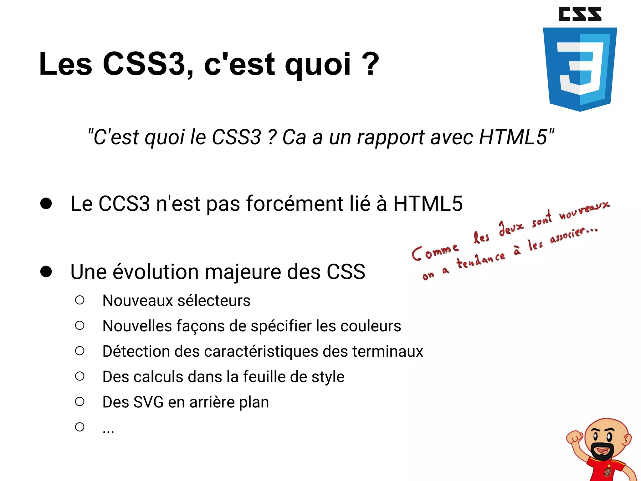 Les CSS3, c'est quoi ?
"C'est quoi le CSS3 ? Ca a un rapport avec HTML5"
● Le CCS3 n'est pas forcément lié à HTML5
● Une évolution majeure des CSS
○ Nouveaux sélecteurs
○ Nouvelles façons de spécifier les couleurs
○ Détection des caractéristiques des terminaux
○ Des calculs dans la feuille de style
○ Des SVG en arrière plan
○ ...
 