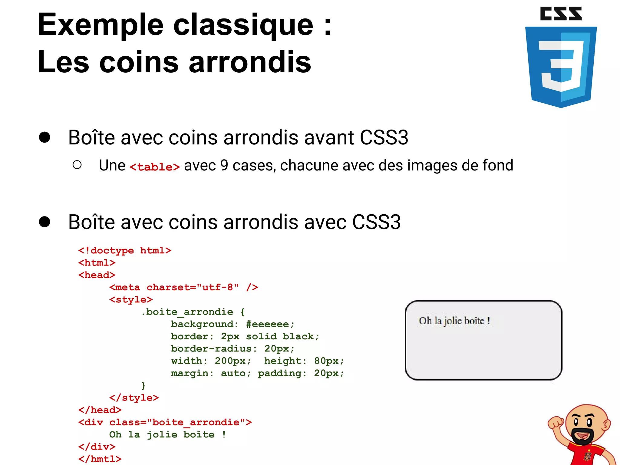 Exemple classique :
Les coins arrondis
● Boîte avec coins arrondis avant CSS3
○ Une <table> avec 9 cases, chacune avec des images de fond
● Boîte avec coins arrondis avec CSS3
<!doctype html>
<html>
<head>
<meta charset="utf-8" />
<style>
.boite_arrondie {
background: #eeeeee;
border: 2px solid black;
border-radius: 20px;
width: 200px; height: 80px;
margin: auto; padding: 20px;
}
</style>
</head>
<div class="boite_arrondie">
Oh la jolie boîte !
</div>
</hmtl>
 