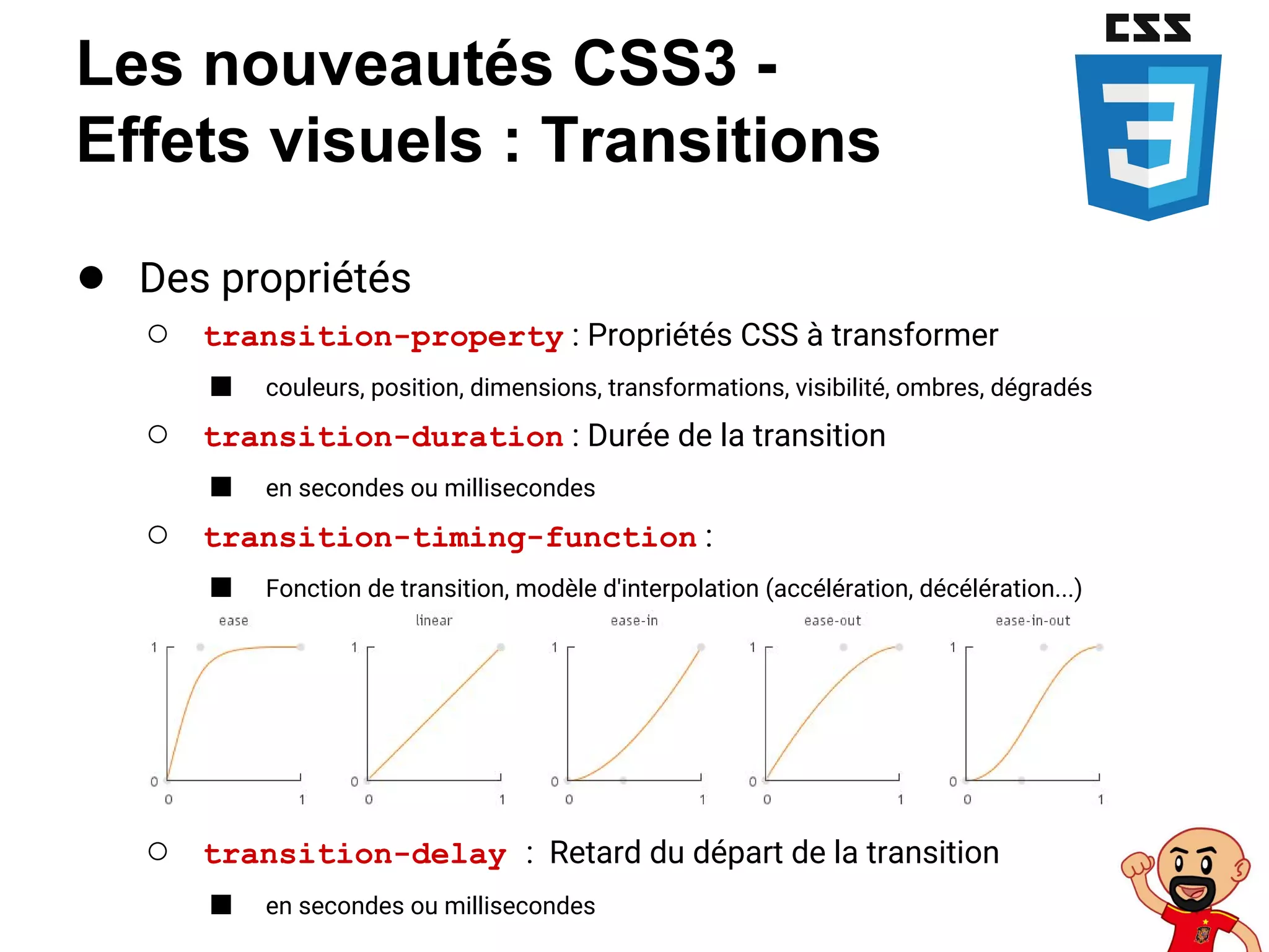 Les nouveautés CSS3 -
Effets visuels : Transitions
● Des propriétés
○ transition-property : Propriétés CSS à transformer
■ couleurs, position, dimensions, transformations, visibilité, ombres, dégradés
○ transition-duration : Durée de la transition
■ en secondes ou millisecondes
○ transition-timing-function :
■ Fonction de transition, modèle d'interpolation (accélération, décélération...)
○ transition-delay : Retard du départ de la transition
■ en secondes ou millisecondes
 